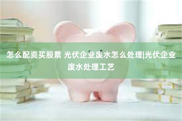 怎么配资买股票 光伏企业废水怎么处理|光伏企业废水处理工艺