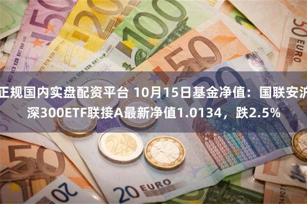 正规国内实盘配资平台 10月15日基金净值：国联安沪深300ETF联接A最新净值1.0134，跌2.5%