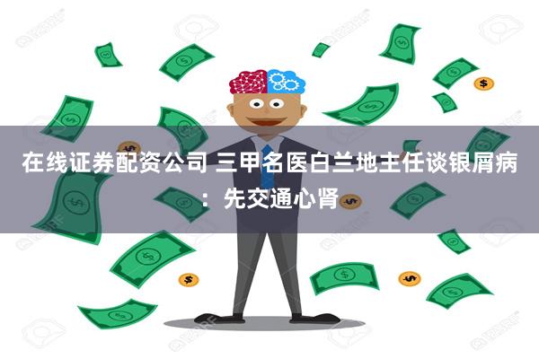 在线证券配资公司 三甲名医白兰地主任谈银屑病：先交通心肾