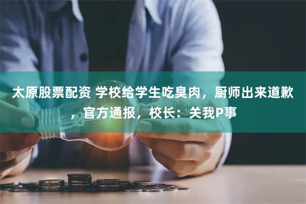 太原股票配资 学校给学生吃臭肉，厨师出来道歉，官方通报，校长：关我P事