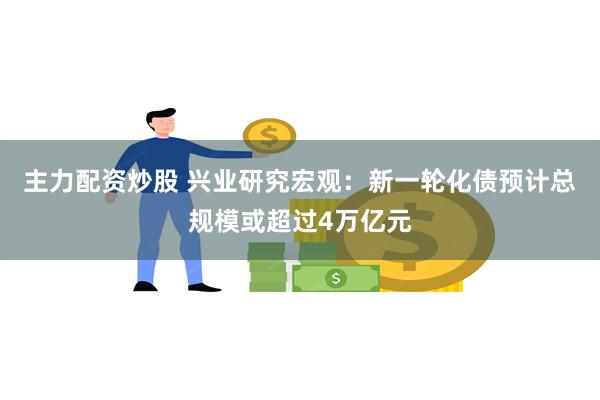 主力配资炒股 兴业研究宏观：新一轮化债预计总规模或超过4万亿元