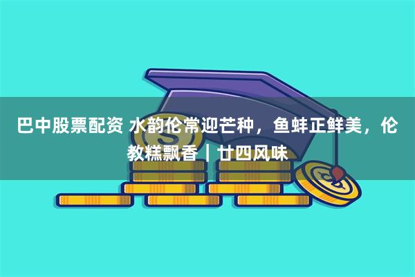 巴中股票配资 水韵伦常迎芒种，鱼蚌正鲜美，伦教糕飘香｜廿四风味