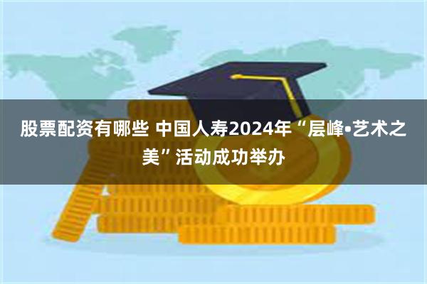 股票配资有哪些 中国人寿2024年“层峰•艺术之美”活动成功举办