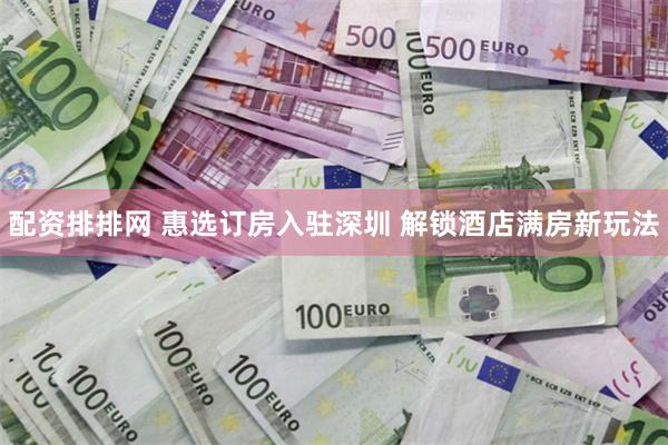 配资排排网 惠选订房入驻深圳 解锁酒店满房新玩法