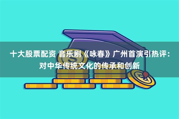 十大股票配资 音乐剧《咏春》广州首演引热评：对中华传统文化的传承和创新