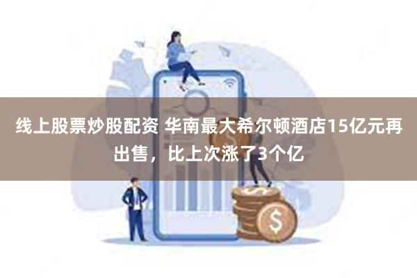 线上股票炒股配资 华南最大希尔顿酒店15亿元再出售，比上次涨了3个亿