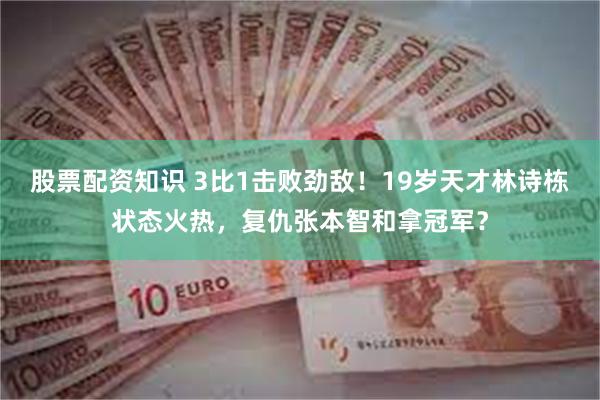 股票配资知识 3比1击败劲敌！19岁天才林诗栋状态火热，复仇张本智和拿冠军？