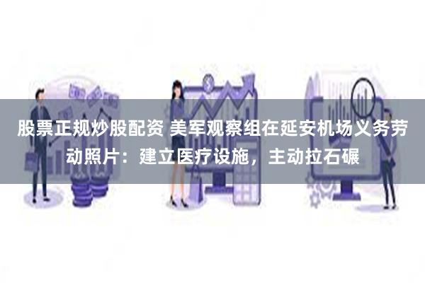 股票正规炒股配资 美军观察组在延安机场义务劳动照片：建立医疗设施，主动拉石碾