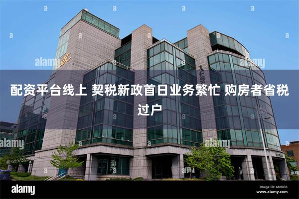 配资平台线上 契税新政首日业务繁忙 购房者省税过户