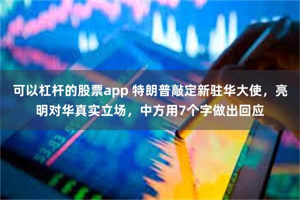 可以杠杆的股票app 特朗普敲定新驻华大使，亮明对华真实立场，中方用7个字做出回应