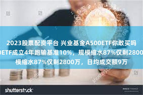 2023股票配资平台 兴业基金A500ETF你敢买吗？公司旗下中证500ETF成立4年跑输基准10%，规模缩水87%仅剩2800万，日均成交额9万