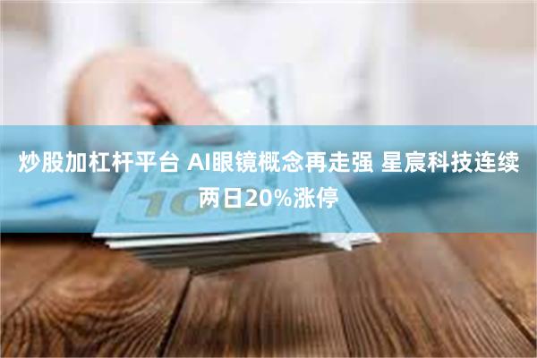 炒股加杠杆平台 AI眼镜概念再走强 星宸科技连续两日20%涨停