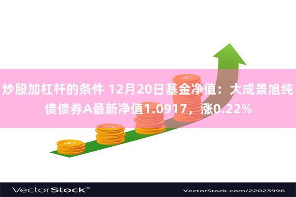 炒股加杠杆的条件 12月20日基金净值：大成景旭纯债债券A最新净值1.0917，涨0.22%