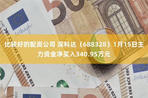 比较好的配资公司 深科达（688328）1月15日主力资金净买入340.95万元