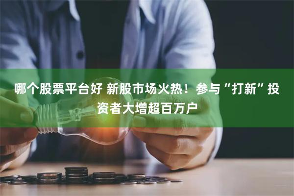 哪个股票平台好 新股市场火热！参与“打新”投资者大增超百万户