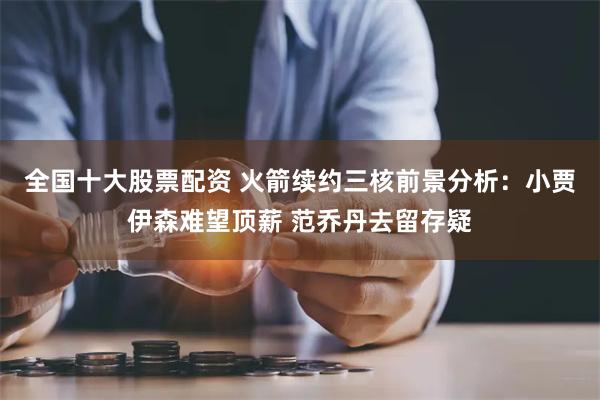 全国十大股票配资 火箭续约三核前景分析：小贾伊森难望顶薪 范乔丹去留存疑